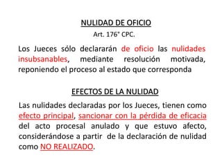 NULIDAD DE OFICIO
Los Jueces sólo declararán de oficio las nulidades
insubsanables, mediante resolución motivada,
reponiendo el proceso al estado que corresponda
Art. 176° CPC.
EFECTOS DE LA NULIDAD
Las nulidades declaradas por los Jueces, tienen como
efecto principal, sancionar con la pérdida de eficacia
del acto procesal anulado y que estuvo afecto,
considerándose a partir de la declaración de nulidad
como NO REALIZADO.
 