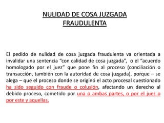 NULIDAD DE COSA JUZGADA
FRAUDULENTA
El pedido de nulidad de cosa juzgada fraudulenta va orientada a
invalidar una sentencia “con calidad de cosa juzgada”, o el “acuerdo
homologado por el juez” que pone fin al proceso (conciliación o
transacción, también con la autoridad de cosa juzgada), porque – se
alega – que el proceso donde se originó el acto procesal cuestionado
ha sido seguido con fraude o colusión, afectando un derecho al
debido proceso, cometido por una o ambas partes, o por el juez o
por este y aquellas.
 