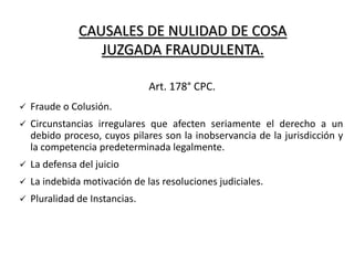 CAUSALES DE NULIDAD DE COSA
JUZGADA FRAUDULENTA.
 Fraude o Colusión.
 Circunstancias irregulares que afecten seriamente el derecho a un
debido proceso, cuyos pilares son la inobservancia de la jurisdicción y
la competencia predeterminada legalmente.
 La defensa del juicio
 La indebida motivación de las resoluciones judiciales.
 Pluralidad de Instancias.
Art. 178° CPC.
 