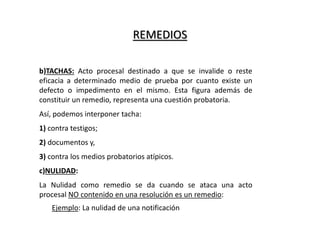 REMEDIOS
b)TACHAS: Acto procesal destinado a que se invalide o reste
eficacia a determinado medio de prueba por cuanto existe un
defecto o impedimento en el mismo. Esta figura además de
constituir un remedio, representa una cuestión probatoria.
Así, podemos interponer tacha:
1) contra testigos;
2) documentos y,
3) contra los medios probatorios atípicos.
c)NULIDAD:
La Nulidad como remedio se da cuando se ataca una acto
procesal NO contenido en una resolución es un remedio:
Ejemplo: La nulidad de una notificación
 