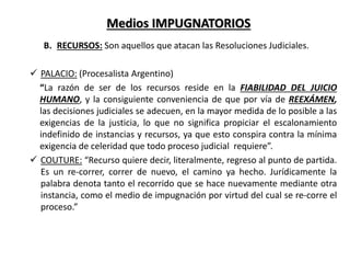 Medios IMPUGNATORIOS
B. RECURSOS: Son aquellos que atacan las Resoluciones Judiciales.
 PALACIO: (Procesalista Argentino)
“La razón de ser de los recursos reside en la FIABILIDAD DEL JUICIO
HUMANO, y la consiguiente conveniencia de que por vía de REEXÁMEN,
las decisiones judiciales se adecuen, en la mayor medida de lo posible a las
exigencias de la justicia, lo que no significa propiciar el escalonamiento
indefinido de instancias y recursos, ya que esto conspira contra la mínima
exigencia de celeridad que todo proceso judicial requiere”.
 COUTURE: “Recurso quiere decir, literalmente, regreso al punto de partida.
Es un re-correr, correr de nuevo, el camino ya hecho. Jurídicamente la
palabra denota tanto el recorrido que se hace nuevamente mediante otra
instancia, como el medio de impugnación por virtud del cual se re-corre el
proceso.”
 