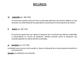 RECURSOS
e) CASACIÓN (art. 384° CPC)
El recurso de casación tiene por fines la adecuada aplicación del derecho objetivo al caso
concreto y la uniformidad de la jurisprudencia nacional por la Corte Suprema de Justicia.
f) QUEJA (art. 401° CPC)
El recurso de queja tiene por objeto el reexamen de la resolución que declara inadmisible
o improcedente un recurso de apelación. También procede contra la resolución que
concede apelación en efecto distinto al solicitado.
g) NULIDAD (art. 171° CPC)
La Nulidad como recurso se da cuando se ataca la realización de un acto procesal contenido en
una resolución.
Ejemplo: la nulidad de una resolución
 