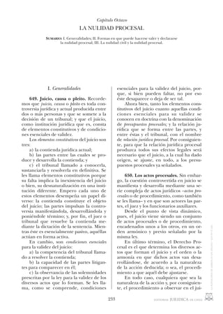 233
I. Generalidades
649. Juicio, causa o pleito. Recorde-
mos que juicio, causa o pleito es toda con-
troversia jurídica y actual producida entre
dos o más personas y que se somete a la
decisión de un tribunal; y que el juicio,
como institución jurídica que es, consta
de elementos constitutivos y de condicio-
nes esenciales de validez.
Los elementos constitutivos del juicio son
tres:
a) la contienda jurídica actual;
b) las partes entre las cuales se pro-
duce y desarrolla la contienda; y
c) el tribunal llamado a conocerla,
sustanciarla y resolverla en definitiva. Se
les llama elementos constitutivos porque
su falta implica la inexistencia del juicio
o bien, su desnaturalización en una insti-
tución diferente. Empero cada uno de
estos elementos desempeña un papel di-
verso: la contienda constituye el objeto
del juicio; las partes impulsan la contro-
versia manifestándola, desarrollándola y
poniéndole término; y, por fin, el juez o
tribunal que resuelve la contienda me-
diante la dictación de la sentencia. Mien-
tras éste es esencialmente pasivo, aquéllas
actúan en forma activa.
En cambio, son condiciones esenciales
para la validez del juicio:
a) la competencia del tribunal llama-
do a resolver la contienda;
b) la capacidad de las partes litigan-
tes para comparecer en él;
c) la observancia de las solemnidades
prescritas por la ley para la validez de los
diversos actos que lo forman. Se les lla-
ma, como se comprende, condiciones
Capítulo Octavo
LA NULIDAD PROCESAL
SUMARIO: I. Generalidades; II. Formas en que puede hacerse valer y declararse
la nulidad procesal; III. La nulidad civil y la nulidad procesal.
esenciales para la validez del juicio, por-
que, si bien pueden faltar, no por eso
éste desaparece o deja de ser tal.
Ahora bien, tanto los elementos cons-
titutivos del juicio cuanto aquellas condi-
ciones esenciales para su validez se
conocen en doctrina con la denominación
de presupuestos procesales; y la relación ju-
rídica que se forma entre las partes, y
entre éstas y el tribunal, con el nombre
de relación jurídica procesal. Por consiguien-
te, para que la relación jurídica procesal
produzca todos sus efectos legales será
necesario que el juicio, a la cual ha dado
origen, se ajuste, en todo, a los presu-
puestos procesales ya señalados.
650. Los actos procesales. Sin embar-
go, la cuestión controvertida en juicio se
manifiesta y desarrolla mediante una se-
rie compleja de actos jurídicos –actos pro-
cesales o de procedimiento, como también
se les llama– y en que son actores las par-
tes, el juez y los funcionarios auxiliares.
Desde el punto de vista dinámico,
pues, el juicio viene siendo un conjunto
de actos procesales o de procedimiento,
encadenados unos a los otros, en un or-
den armónico y previo señalado por la
misma ley.
En último término, el Derecho Pro-
cesal es el que determina los diversos ac-
tos que forman el juicio y el orden o la
armonía en que dichos actos van desa-
rrollándose, de acuerdo a la naturaleza
de la acción deducida; o sea, el procedi-
miento a que aquél debe ajustarse.
En todo caso, cualquiera que sea la
naturaleza de la acción y, por consiguien-
te, el procedimiento a observar en el jui-
 