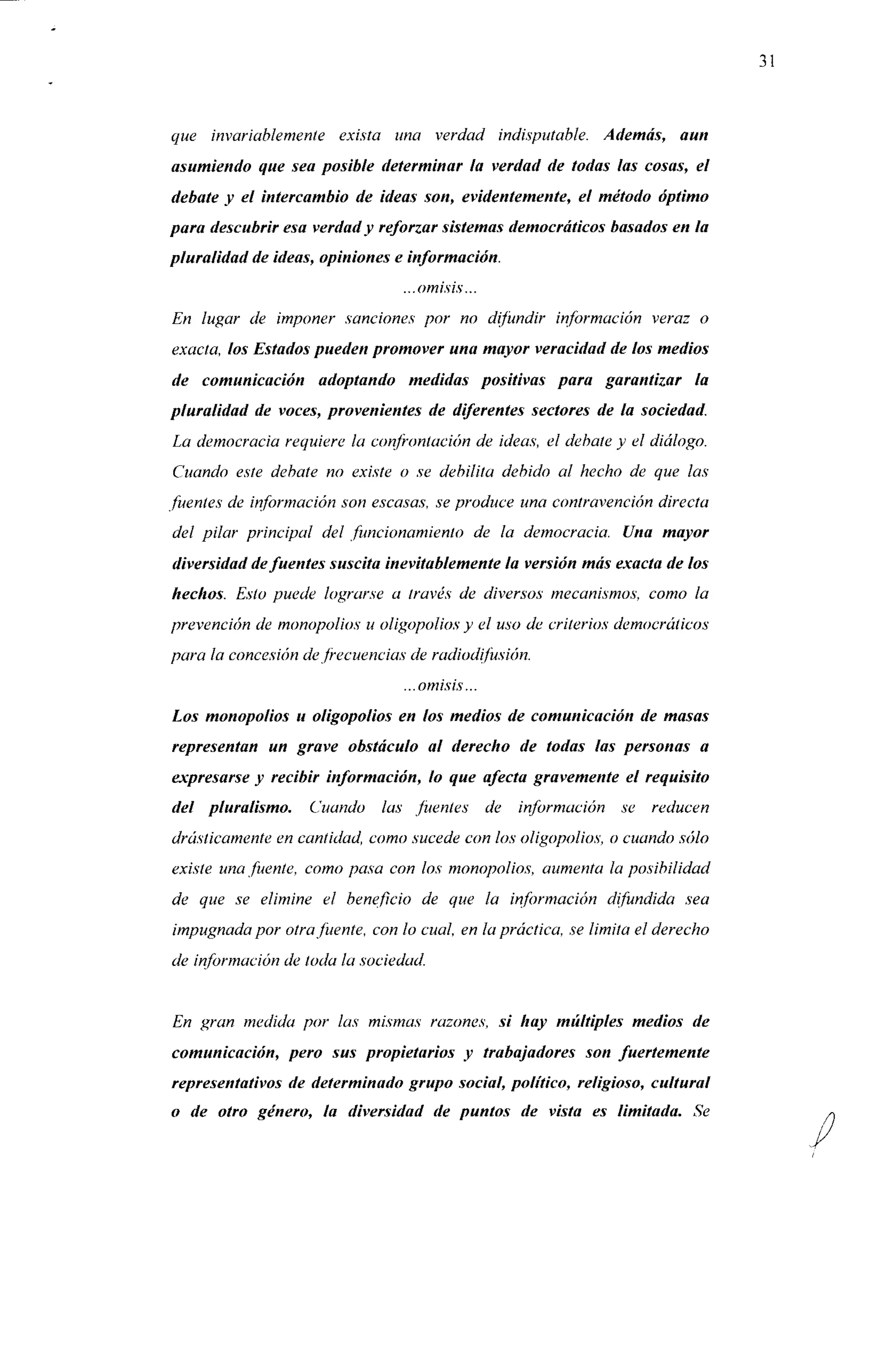 31


que invariablemente exista una verdad indisputable. Además, aun
asumiendo que sea posible determinar la verdad de todas las cosas, el
debate y el intercambio de ideas son, evidentemente, el método óptimo
para descubrir esa verdad y reforzar sistemas democráticos basados en la
pluralidad de ideas, opiniones e información.
                                ...omisis...
En lugar de imponer sanciones por no difundir información veraz o
exacta, los Estados pueden promover una mayor veracidad de los medios
de comunicación adoptando medidas positivas para garantizar la
pluralidad de voces, provenientes de diferentes sectores de la sociedad.
La democracia requiere la confrontación de ideas-, el débale y el diálogo.
Cuando este debate no existe o se debilita debido al hecho de que las
fuentes de información son escasas, se produce una contravención directa
del pilar principal del funcionamiento de la democracia. Una mayor
diversidad de fuentes suscita inevitablemente la versión más exacta de los
hechos. Esto puede lograrse a través de diversos mecanismos, como la
prevención de monopolios u oligopolios y el uso de criterios democráticos
para la concesión de frecuencias de radiodifusión.
                                ...omisis...
Los monopolios u oligopolios en los medios de comunicación de masas
representan un grave obstáculo al derecho de todas las personas a
expresarse y recibir información, lo que afecta gravemente el requisito
del pluralismo.    Cuando las fuentes          de información se reducen
drásticamente en cantidad, como sucede con los oligopolios, o cuando sólo
existe una fuente, como pasa con los monopolios, aumenta la posibilidad
de que se elimine el beneficio de que la información difundida          sea
impugnada por otra fuente, con lo cual, en la práctica, se limita el derecho
de información de toda la sociedad.


En gran medida por las mismas razones, si hay múltiples medios de
comunicación, pero sus propietarios y trabajadores son fuertemente
representativos de determinado grupo social, político, religioso, cultural
o de otro género, la diversidad de puntos de vista es limitada. Se
 