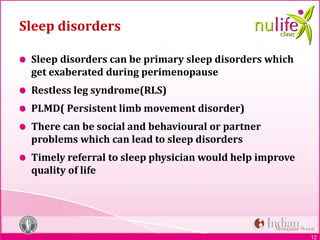 12
Sleep disorders
Sleep disorders can be primary sleep disorders which
get exaberated during perimenopause
Restless leg syndrome(RLS)
PLMD( Persistent limb movement disorder)
There can be social and behavioural or partner
problems which can lead to sleep disorders
Timely referral to sleep physician would help improve
quality of life
 