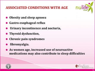 13
ASSOCIATED CONDITIONS WITH AGE
Obesity and sleep apnoea
Gastro esophageal reflux
Urinary incontinence and nocturia,
Thyroid dysfunction,
Chronic pain syndromes
fibromyalgia.
As women age, increased use of neuroactive
medications may also contribute to sleep difficulties
 