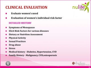 18
CLINICAL EVALUATION
Evaluate women’s need
Evaluation of women’s individual risk factor
DETAILED HISTORY
Symptoms of Menopause
Elicit Risk Factors for various diseases
Dietary or Nutrition Assessment
Physical Activity
Sexual Practices
Drug abuse
Stress
Medical history - Diabetes, Hypertension, CVD
Family History - Malignancy, CVD,osteoporosis
 