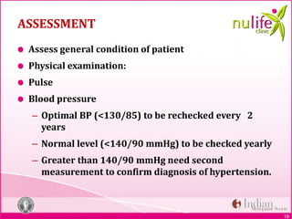 19
ASSESSMENT
Assess general condition of patient
Physical examination:
Pulse
Blood pressure
– Optimal BP (<130/85) to be rechecked every 2
years
– Normal level (<140/90 mmHg) to be checked yearly
– Greater than 140/90 mmHg need second
measurement to confirm diagnosis of hypertension.
 