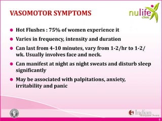 6
VASOMOTOR SYMPTOMS
Hot Flushes : 75% of women experience it
Varies in frequency, intensity and duration
Can last from 4-10 minutes, vary from 1-2/hr to 1-2/
wk. Usually involves face and neck.
Can manifest at night as night sweats and disturb sleep
significantly
May be associated with palpitations, anxiety,
irritability and panic
 