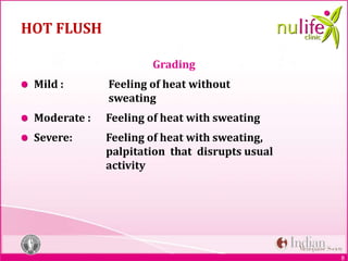 8
HOT FLUSH
Grading
Mild : Feeling of heat without
sweating
Moderate : Feeling of heat with sweating
Severe: Feeling of heat with sweating,
palpitation that disrupts usual
activity
 