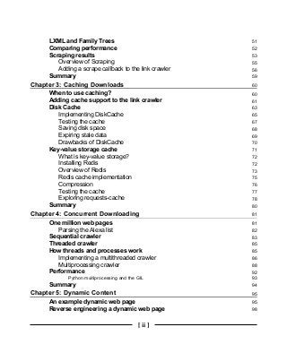 [ ii ]
LXML and Family Trees 51
Comparing performance 52
Scraping results 53
Overview of Scraping 55
Adding a scrape callback to the link crawler 56
Summary 59
Chapter 3: Caching Downloads 60
When to use caching? 60
Adding cache support to the link crawler 61
Disk Cache 63
Implementing DiskCache 65
Testing the cache 67
Saving disk space 68
Expiring stale data 69
Drawbacks of DiskCache 70
Key-value storage cache 71
What is key-value storage? 72
Installing Redis 72
Overview of Redis 73
Redis cache implementation 75
Compression 76
Testing the cache 77
Exploring requests-cache 78
Summary 80
Chapter 4: Concurrent Downloading 81
One million web pages 81
Parsing the Alexa list 82
Sequential crawler 83
Threaded crawler 85
How threads and processes work 85
Implementing a multithreaded crawler 86
Multiprocessing crawler 88
Performance 92
Python multiprocessing and the GIL 93
Summary 94
Chapter 5: Dynamic Content 95
An example dynamic web page 95
Reverse engineering a dynamic web page 98
 