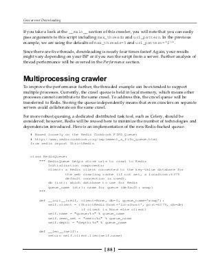 Concurrent Downloading
[ 88 ]
If you take a look at the __main__ section of this crawler, you will note that you can easily
pass arguments to this script including max_threads and url_pattern. In the previous
example, we are using the defaults of max_threads=5 and url_pattern='$^'.
Since there are five threads, downloading is nearly four times faster! Again, your results
might vary depending on your ISP or if you run the script from a server. Further analysis of
thread performance will be covered in the Performance section.
Multiprocessing crawler
To improve the performance further, the threaded example can be extended to support
multiple processes. Currently, the crawl queue is held in local memory, which means other
processes cannot contribute to the same crawl. To address this, the crawl queue will be
transferred to Redis. Storing the queue independently means that even crawlers on separate
servers could collaborate on the same crawl.
For more robust queuing, a dedicated distributed task tool, such as Celery, should be
considered; however, Redis will be reused here to minimize the number of technologies and
dependencies introduced. Here is an implementation of the new Redis-backed queue:
# Based loosely on the Redis Cookbook FIFO Queue:
# http://www.rediscookbook.org/implement_a_fifo_queue.html
from redis import StrictRedis
class RedisQueue:
""" RedisQueue helps store urls to crawl to Redis
Initialization components:
client: a Redis client connected to the key-value database for
the web crawling cache (if not set, a localhost:6379
default connection is used).
db (int): which database to use for Redis
queue_name (str): name for queue (default: wswp)
"""
def __init__(self, client=None, db=0, queue_name='wswp'):
self.client = (StrictRedis(host='localhost', port=6379, db=db)
if client is None else client)
self.name = "queue:%s" % queue_name
self.seen_set = "seen:%s" % queue_name
self.depth = "depth:%s" % queue_name
def __len__(self):
return self.client.llen(self.name)
 