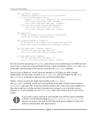 Concurrent Downloading
[ 89 ]
def push(self, element):
"""Push an element to the tail of the queue"""
if isinstance(element, list):
element = [e for e in element if not self.already_seen(e)]
self.client.lpush(self.name, *element)
self.client.sadd(self.seen_set, *element)
elif not self.client.already_seen(element):
self.client.lpush(self.name, element)
self.client.sadd(self.seen_set, element)
def pop(self):
"""Pop an element from the head of the queue"""
return self.client.rpop(self.name)
def already_seen(self, element):
""" determine if an element has already been seen """
return self.client.sismember(self.seen_set, element)
def set_depth(self, element, depth):
""" Set the seen hash and depth """
self.client.hset(self.depth, element, depth)
def get_depth(self, element):
""" Get the seen hash and depth """
return self.client.hget(self.depth, element)
We can see in the preceding RedisQueue class that we are maintaining a few different data
types. First, we have the expected Redis list type, which is handled via the lpush and rpop
commands, and the name of the queue is stored in the self.name attribute.
Next we have a Redis set, which functions similarly to a Python set with a unique
membership. The set name is stored in self.seen_set and is managed via the sadd
and sismember methods (to add new keys and test membership).
Finally, we have moved the depth functionality to the set_depth
and get_depth methods, which use a normal Redis hash table with the name stored in
self.depth and each URL as the key with the depth as the value. One useful addition to
the code would be to set the last time a domain was accessed so we can make a more
efficient delay functionality for our Downloader class. This is left as an exercise for the
reader.
If you want a queue with more functionality but with the same availability
as Redis, I recommend looking at python-rq (http://python-rq.org/),
which is an easy-to-use-and-install Python job queue similar to Celery but
with less functionality and dependencies.
 