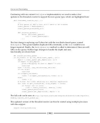 Concurrent Downloading
[ 90 ]
Continuing with our current RedisQueue implementation, we need to make a few
updates to the threaded crawler to support the new queue type, which are highlighted here:
def threaded_crawler_rq(...):
...
# the queue of URL's that still need to be crawled
crawl_queue = RedisQueue()
crawl_queue.push(seed_url)
def process_queue():
while len(crawl_queue):
url = crawl_queue.pop()
...
The first change is replacing our Python list with the new Redis-based queue, named
RedisQueue. This queue handles duplicate URLs internally, so the seen variable is no
longer required. Finally, the RedisQueue len method is called to determine if there are still
URLs in the queue. Further logic changes to handle the depth and seen
functionality are shown here:
## inside process_queue
if no_robots or rp.can_fetch(user_agent, url):
depth = crawl_queue.get_depth(url) or 0
if depth == max_depth:
print('Skipping %s due to depth' % url)
continue
html = D(url, num_retries=num_retries)
if not html:
continue
if scraper_callback:
links = scraper_callback(url, html) or []
else:
links = []
# filter for links matching our regular expression
for link in get_links(html, link_regex) + links:
if 'http' not in link:
link = clean_link(url, domain, link)
crawl_queue.push(link)
crawl_queue.set_depth(link, depth + 1)
The full code can be seen at http://github.com/kjam/wswp/blob/master/code/chp4/thr
eaded_crawler_with_queue.py.
This updated version of the threaded crawler can then be started using multiple processes
with this snippet:
import multiprocessing
 