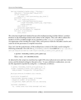 Concurrent Downloading
[ 91 ]
def mp_threaded_crawler(args, **kwargs):
num_procs = kwargs.pop('num_procs')
if not num_procs:
num_cpus = multiprocessing.cpu_count()
processes = []
for i in range(num_procs):
proc = multiprocessing.Process(
target=threaded_crawler_rq, args=args,
kwargs=kwargs)
proc.start()
processes.append(proc)
# wait for processes to complete
for proc in processes:
proc.join()
This structure might look familiar because the multiprocessing module follows a similar
interface to the threading module used earlier in the chapter. This code either utilizes the
number of CPUs available (eight on my machine) or the num_procs as passed
via arguments when starting the script. Then, each process starts the threaded crawler and
waits for all the processes to complete execution.
Now, let's test the performance of this multiprocess version of the link crawler using the
following command. The code for mp_threaded_crawler is available at http://github.c
om/kjam/wswp/blob/master/code/chp4/threaded_crawler_with_queue.py:
$ python threaded_crawler_with_queue.py
...
Total time: 197.0864086151123s
As detected by the script, my machine has eight CPUs (four physical cores and four virtual
cores), and the default setting for threads is five. To use a different combination, you can
see the arguments expected by using the -h command, as follows:
$ python threaded_crawler_with_queue.py -h
usage: threaded_crawler_with_queue.py [-h]
[max_threads] [num_procs] [url_pattern]
Multiprocessing threaded link crawler
positional arguments:
max_threads maximum number of threads
num_procs number of processes
url_pattern regex pattern for url matching
optional arguments:
-h, --help show this help message and exit
 