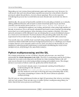Concurrent Downloading
[ 93 ]
Depending on your system, these performance gains and losses may vary; however, it's
well known that each extra thread helps expedite execution but is less effective than the
previously added thread (that is, it is not a linear speedup). This is to be expected,
considering the process has to switch between more threads and can devote less time to
each.
Additionally, the amount of bandwidth available for downloading is limited, so eventually
adding additional threads will not lead to a faster download speed. If you run these
yourself, you may notice errors, such as urlopen error [Errno 101] Network is
unreachable, sprinkled throughout your testing, particularly when using high numbers of
threads or processes. This is obviously suboptimal and leads to more frequent downloading
errors than you would experience when choosing a lower number of threads. Of course,
network constraints will be different if you are running this on a more distributed setup or
in a cloud server environment. The final column in the preceding table tracks the errors
experienced in these trials from my single laptop using a normal ISP cable connection.
Your results may vary, and this chart was built using a laptop rather than a server (which
would have better bandwidth and fewer background processes); so, I challenge you to build
a similar chart for your computer and/or servers. Once you discover the bounds of your
machine(s), achieving greater performance would require distributing the crawl across
multiple servers, all pointing to the same Redis instance.
Python multiprocessing and the GIL
For a longer performance review of Python's threads and processes, one must first
understand the Global Interpreter Lock (GIL). The GIL is a mechanism used by the Python
interpreter to execute code using only one thread at a time, meaning Python code will
only execute linearly (even when using multiprocessing and multiple cores). This design
decision was made so Python could run quickly but still be thread-safe.
If you haven't already seen it, I recommend watching David Beazley's
Understanding the GIL talk from
PyCon 2010 (https://www.youtube.com/watch?v=Obt-vMVdM8s). Beazley
also has numerous write-ups on his blog and some interesting talks on the
GILectomy (attempting to remove the GIL from Python for speedier
multiprocessing).
The GIL puts an extra performance burden on high I/O operations, like what we are doing
with our web scraper. There are also ways to utilize Python's multiprocessing library for
better shared data across processes and threads.
 