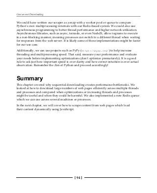 Concurrent Downloading
[ 94 ]
We could have written our scraper as a map with a worker pool or queue to compare
Python's own multiprocessing internals with our Redis-based system. We could also use
asynchronous programming to better thread performance and higher network utilization.
Asynchronous libraries, such as async, tornado, or even NodeJS, allow rograms to execute
in a non-blocking manner, meaning processes can switch to a different thread when waiting
for responses from the web server. It is likely some of these implementations might be faster
for our use case.
Additionally, we can use projects such as PyPy (https://pypy.org/) to help increase
threading and multiprocessing speed. That said, measure your performance and evaluate
your needs before implementing optimizations (don't optimize prematurely). It is a good
rule to ask just how important speed is over clarity and how correct intuition is over actual
observation. Remember the Zen of Python and proceed accordingly!
Summary
This chapter covered why sequential downloading creates performance bottlenecks. We
looked at how to download large numbers of web pages efficiently across multiple threads
and processes and compared when optimizations or increasing threads and processes
might be useful and when they could be harmful. We also implemented a new Redis queue
which we can use across several machines or processes.
In the next chapter, we will cover how to scrape content from web pages which load
their content dynamically using JavaScript.
 