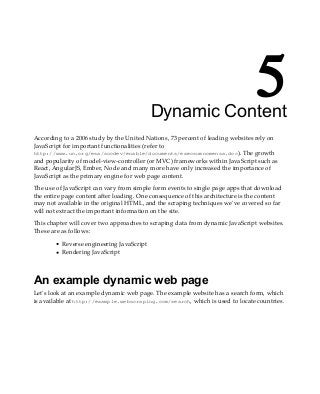 5
Dynamic Content
According to a 2006 study by the United Nations, 73 percent of leading websites rely on
JavaScript for important functionalities (refer to
http://www.un.org/esa/socdev/enable/documents/execsumnomensa.doc). The growth
and popularity of model-view-controller (or MVC) frameworks within JavaScript such as
React, AngularJS, Ember, Node and many more have only increased the importance of
JavaScript as the primary engine for web page content.
The use of JavaScript can vary from simple form events to single page apps that download
the entire page content after loading. One consequence of this architecture is the content
may not available in the original HTML, and the scraping techniques we've covered so far
will not extract the important information on the site.
This chapter will cover two approaches to scraping data from dynamic JavaScript websites.
These are as follows:
Reverse engineering JavaScript
Rendering JavaScript
An example dynamic web page
Let's look at an example dynamic web page. The example website has a search form, which
is available at http://example.webscraping.com/search, which is used to locate countries.
 
