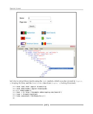 Dynamic Content
[ 97 ]
Let's try to extract these results using the lxml module, which was also covered in Chapter
2, Scraping the Data, and the Downloader class from Chapter 3, Caching Downloads:
>>> from lxml.html import fromstring
>>> from downloader import Downloader
>>> D = Downloader()
>>> html = D('http://example.webscraping.com/search')
>>> tree = fromstring(html)
>>> tree.cssselect('div#results a')
[]
 