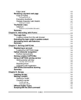 [ iii ]
Edge cases 102
Rendering a dynamic web page 104
PyQt or PySide 105
Debugging with Qt 105
Executing JavaScript 106
Website interaction with WebKit 107
Waiting for results 110
The Render class 111
Selenium 113
Selenium and Headless Browsers 115
Summary 117
Chapter 6: Interacting with Forms 119
The Login form 120
Loading cookies from the web browser 124
Extending the login script to update content 128
Automating forms with Selenium 132
Summary 135
Chapter 7: Solving CAPTCHA 136
Registering an account 137
Loading the CAPTCHA image 138
Optical character recognition 140
Further improvements 143
Solving complex CAPTCHAs 144
Using a CAPTCHA solving service 144
Getting started with 9kw 144
The 9kw CAPTCHA API 145
Reporting errors 150
Integrating with registration 151
CAPTCHAs and machine learning 152
Summary 153
Chapter 8: Scrapy 154
Installing Scrapy 154
Starting a project 155
Defining a model 156
Creating a spider 157
Tuning settings 158
Testing the spider 159
Different Spider Types 161
Scraping with the shell command 162
 