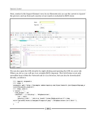 Dynamic Content
[ 100 ]
Here, similar to the Inspect Element view in our Elements tab, we use the carrots to expand
the preview and see that each country of our results is included in JSON form:
We can also open the URL directly by right-clicking and opening the URL in a new tab.
When you do so, you will see it as a simple JSON response. This AJAX data is not only
accessible from within the Network tab or via a browser, but can also be downloaded
directly, as follows:
>>> import requests
>>> resp =
requests.get('http://example.webscraping.com/ajax/search.json?page=0&page_s
ize=10&search_term=a')
>>> resp.json()
{'error': '',
'num_pages': 22,
'records': [{'country': 'Afghanistan',
'id': 1261,
'pretty_link': '<div><a href="/view/Afghanistan-1"><img
src="/places/static/images/flags/af.png" />Afghanistan</a></div>'},
...]
}
 