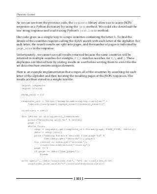 Dynamic Content
[ 101 ]
As we can see from the previous code, the requests library allows us to access JSON
responses as a Python dictionary by using the json method. We could also download the
raw string response and load it using Python's json.loads method.
Our code gives us a simple way to scrape countries containing the letter A. To find the
details of the countries requires calling the AJAX search with each letter of the alphabet. For
each letter, the search results are split into pages, and the number of pages is indicated by
page_size in the response.
Unfortunately, we cannot save all results returned because the same countries will be
returned in multiple searches-for example, Fiji matches searches for f, i, and j. These
duplicates are filtered here by storing results in a set before writing them to a text file-the
set data structure ensures unique elements.
Here is an example implementation that scrapes all of the countries by searching for each
letter of the alphabet and then iterating the resulting pages of the JSON responses. The
results are then stored in a simple text file.
import requests
import string
PAGE_SIZE = 10
template_url = 'http://example.webscraping.com/ajax/' +
'search.json?page={}&page_size={}&search_term={}'
countries = set()
for letter in string.ascii_lowercase:
print('Searching with %s' % letter)
page = 0
while True:
resp = requests.get(template_url.format(page, PAGE_SIZE, letter))
data = resp.json()
print('adding %d more records from page %d' %
(len(data.get('records')), page))
for record in data.get('records'):
countries.add(record['country'])
page += 1
if page >= data['num_pages']:
break
with open('../data/countries.txt', 'w') as countries_file:
countries_file.write('n'.join(sorted(countries)))
 