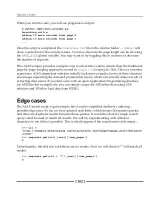 Dynamic Content
[ 102 ]
When you run the code, you will see progressive output:
$ python chp5/json_scraper.py
Searching with a
adding 10 more records from page 0
adding 10 more records from page 1
...
Once the script is completed, the countries.txt file in the relative folder ../data/ will
show a sorted list of the country names. You may also note the page length can be set using
the PAGE_SIZE global variable. You may want to try toggling this to increase or decrease
the number of requests.
This AJAX scraper provides a simpler way to extract the country details than the traditional
page-by-page scraping approach covered in Chapter 2, Scraping the Data. This is a common
experience: AJAX-dependent websites initially look more complex, however their structure
encourages separating the data and presentation layers, which can actually make our job of
extracting data easier. If you find a site with an open Application Programming Interface
(or API) like this example site, you can simply scrape the API rather than using CSS
selectors and XPath to load data from HTML.
Edge cases
The AJAX search script is quite simple, but it can be simplified further by utilizing
possible edge cases. So far, we have queried each letter, which means 26 separate queries,
and there are duplicate results between these queries. It would be ideal if a single search
query could be used to match all results. We will try experimenting with different
characters to see if this is possible. This is what happens if the search term is left empty:
>>> url =
'http://example.webscraping.com/ajax/search.json?page=0&page_size=10&search
_term='
>>> requests.get(url).json()['num_pages']
0
Unfortunately, this did not work-there are no results. Next we will check if '*' will match all
results:
>>> requests.get(url + '*').json()['num_pages']
0
 