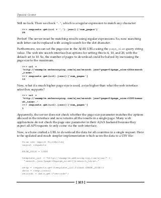 Dynamic Content
[ 103 ]
Still no luck. Then we check '.', which is a regular expression to match any character:
>>> requests.get(url + '.').json()['num_pages']
26
Perfect! The server must be matching results using regular expressions. So, now searching
each letter can be replaced with a single search for the dot character.
Furthermore, we can set the page size in the AJAX URLs using the page_size query string
value. The web site search interface has options for setting this to 4, 10, and 20, with the
default set to 10. So, the number of pages to download could be halved by increasing the
page size to the maximum.
>>> url =
'http://example.webscraping.com/ajax/search.json?page=0&page_size=20&search
_term=.'
>>> requests.get(url).json()['num_pages']
13
Now, what if a much higher page size is used, a size higher than what the web interface
select box supports?
>>> url =
'http://example.webscraping.com/ajax/search.json?page=0&page_size=1000&sear
ch_term=.'
>>> requests.get(url).json()['num_pages']
1
Apparently, the server does not check whether the page size parameter matches the options
allowed in the interface and now returns all the results in a single page. Many web
applications do not check the page size parameter in their AJAX backend because they
expect all API requests to only come via the web interface.
Now, we have crafted a URL to download the data for all countries in a single request. Here
is the updated and much simpler implementation which saves the data to a CSV file:
from csv import DictWriter
import requests
PAGE_SIZE = 1000
template_url = 'http://example.webscraping.com/ajax/' +
'search.json?page=0&page_size={}&search_term=.'
resp = requests.get(template_url.format(PAGE_SIZE))
data = resp.json()
records = data.get('records')
 
