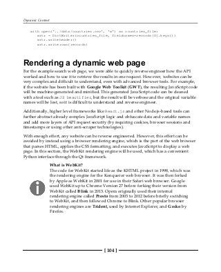 Dynamic Content
[ 104 ]
with open('../data/countries.csv', 'w') as countries_file:
wrtr = DictWriter(countries_file, fieldnames=records[0].keys())
wrtr.writeheader()
wrtr.writerows(records)
Rendering a dynamic web page
For the example search web page, we were able to quickly reverse engineer how the API
worked and how to use it to retrieve the results in one request. However, websites can be
very complex and difficult to understand, even with advanced browser tools. For example,
if the website has been built with Google Web Toolkit (GWT), the resulting JavaScript code
will be machine-generated and minified. This generated JavaScript code can be cleaned
with a tool such as JS beautifier, but the result will be verbose and the original variable
names will be lost, so it is difficult to understand and reverse engineer.
Additionally, higher level frameworks like React.js and other Node.js-based tools can
further abstract already complex JavaScript logic and obfuscate data and variable names
and add more layers of API request security (by requiring cookies, browser sessions and
timestamps or using other anti-scraper technologies).
With enough effort, any website can be reverse engineered. However, this effort can be
avoided by instead using a browser rendering engine, which is the part of the web browser
that parses HTML, applies the CSS formatting, and executes JavaScript to display a web
page. In this section, the WebKit rendering engine will be used, which has a convenient
Python interface through the Qt framework.
What is WebKit?
The code for WebKit started life as the KHTML project in 1998, which was
the rendering engine for the Konqueror web browser. It was then forked
by Apple as WebKit in 2001 for use in their Safari web browser. Google
used WebKit up to Chrome Version 27 before forking their version from
WebKit called Blink in 2013. Opera originally used their internal
rendering engine called Presto from 2003 to 2012 before briefly switching
to WebKit, and then followed Chrome to Blink. Other popular browser
rendering engines are Trident, used by Internet Explorer, and Gecko by
Firefox.
 