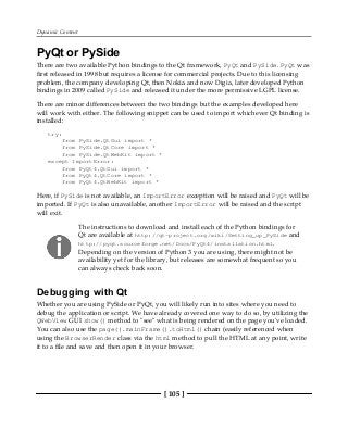 Dynamic Content
[ 105 ]
PyQt or PySide
There are two available Python bindings to the Qt framework, PyQt and PySide. PyQt was
first released in 1998 but requires a license for commercial projects. Due to this licensing
problem, the company developing Qt, then Nokia and now Digia, later developed Python
bindings in 2009 called PySide and released it under the more permissive LGPL license.
There are minor differences between the two bindings but the examples developed here
will work with either. The following snippet can be used to import whichever Qt binding is
installed:
try:
from PySide.QtGui import *
from PySide.QtCore import *
from PySide.QtWebKit import *
except ImportError:
from PyQt4.QtGui import *
from PyQt4.QtCore import *
from PyQt4.QtWebKit import *
Here, if PySide is not available, an ImportError exception will be raised and PyQt will be
imported. If PyQt is also unavailable, another ImportError will be raised and the script
will exit.
The instructions to download and install each of the Python bindings for
Qt are available at http://qt-project.org/wiki/Setting_up_PySide and
http://pyqt.sourceforge.net/Docs/PyQt4/installation.html.
Depending on the version of Python 3 you are using, there might not be
availability yet for the library, but releases are somewhat frequent so you
can always check back soon.
Debugging with Qt
Whether you are using PySide or PyQt, you will likely run into sites where you need to
debug the application or script. We have already covered one way to do so, by utilizing the
QWebView GUI show() method to "see" what is being rendered on the page you've loaded.
You can also use the page().mainFrame().toHtml() chain (easily referenced when
using the BrowserRender class via the html method to pull the HTML at any point, write
it to a file and save and then open it in your browser.
 