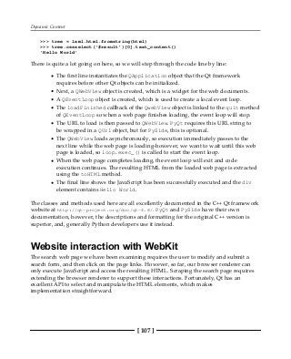Dynamic Content
[ 107 ]
>>> tree = lxml.html.fromstring(html)
>>> tree.cssselect('#result')[0].text_content()
'Hello World'
There is quite a lot going on here, so we will step through the code line by line:
The first line instantiates the QApplication object that the Qt framework
requires before other Qt objects can be initialized.
Next, a QWebView object is created, which is a widget for the web documents.
A QEventLoop object is created, which is used to create a local event loop.
The loadFinished callback of the QwebView object is linked to the quit method
of QEventLoop so when a web page finishes loading, the event loop will stop.
The URL to load is then passed to QWebView. PyQt requires this URL string to
be wrapped in a QUrl object, but for PySide, this is optional.
The QWebView loads asynchronously, so execution immediately passes to the
next line while the web page is loading-however, we want to wait until this web
page is loaded, so loop.exec_() is called to start the event loop.
When the web page completes loading, the event loop will exit and code
execution continues. The resulting HTML from the loaded web page is extracted
using the toHTML method.
The final line shows the JavaScript has been successfully executed and the div
element contains Hello World.
The classes and methods used here are all excellently documented in the C++ Qt framework
website at http://qt-project.org/doc/qt-4.8/. PyQt and PySide have their own
documentation, however, the descriptions and formatting for the original C++ version is
superior, and, generally Python developers use it instead.
Website interaction with WebKit
The search web page we have been examining requires the user to modify and submit a
search form, and then click on the page links. However, so far, our browser renderer can
only execute JavaScript and access the resulting HTML. Scraping the search page requires
extending the browser renderer to support these interactions. Fortunately, Qt has an
excellent API to select and manipulate the HTML elements, which makes
implementation straightforward.
 