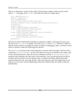 Dynamic Content
[ 108 ]
Here is an alternative version to the earlier AJAX search example, which sets the search
term to '.' and page size to '1000' and loads all results in a single query:
app = QApplication([])
webview = QWebView()
loop = QEventLoop()
webview.loadFinished.connect(loop.quit)
webview.load(QUrl('http://example.webscraping.com/search'))
loop.exec_()
webview.show()
frame = webview.page().mainFrame()
frame.findFirstElement('#search_term').
setAttribute('value', '.')
frame.findFirstElement('#page_size option:checked').
setPlainText('1000')
frame.findFirstElement('#search').
evaluateJavaScript('this.click()')
app.exec_()
The first few lines instantiate the Qt objects required to render a web page, the same as in
the previous Hello World example. Next, the QWebView GUI show() method is called so
that the render window is displayed, which is useful for debugging. Then, a reference to the
frame is created to make the following lines shorter.
The QWebFrame class has many useful methods to interact with web pages. The three lines
containing findFirstElement use the CSS selectors to locate an element in the frame, and
set the search parameters. Then, the form is submitted with the evaluateJavaScript()
method which simulates the click event. This method is very convenient because it allows
insertion and execution of any JavaScript code we submit, including calling JavaScript
methods defined in the web page directly. Then, the final line enters the application event
loop so we can review what is happening in the form. Without this, the script would exit
immediately.
 