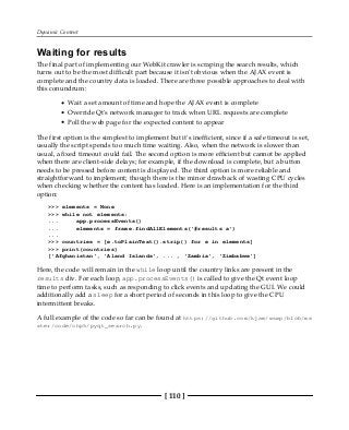 Dynamic Content
[ 110 ]
Waiting for results
The final part of implementing our WebKit crawler is scraping the search results, which
turns out to be the most difficult part because it isn't obvious when the AJAX event is
complete and the country data is loaded. There are three possible approaches to deal with
this conundrum:
Wait a set amount of time and hope the AJAX event is complete
Override Qt's network manager to track when URL requests are complete
Poll the web page for the expected content to appear
The first option is the simplest to implement but it's inefficient, since if a safe timeout is set,
usually the script spends too much time waiting. Also, when the network is slower than
usual, a fixed timeout could fail. The second option is more efficient but cannot be applied
when there are client-side delays; for example, if the download is complete, but a button
needs to be pressed before content is displayed. The third option is more reliable and
straightforward to implement; though there is the minor drawback of wasting CPU cycles
when checking whether the content has loaded. Here is an implementation for the third
option:
>>> elements = None
>>> while not elements:
... app.processEvents()
... elements = frame.findAllElements('#results a')
...
>>> countries = [e.toPlainText().strip() for e in elements]
>>> print(countries)
['Afghanistan', 'Aland Islands', ... , 'Zambia', 'Zimbabwe']
Here, the code will remain in the while loop until the country links are present in the
results div. For each loop, app.processEvents() is called to give the Qt event loop
time to perform tasks, such as responding to click events and updating the GUI. We could
additionally add a sleep for a short period of seconds in this loop to give the CPU
intermittent breaks.
A full example of the code so far can be found at https://github.com/kjam/wswp/blob/ma
ster/code/chp5/pyqt_search.py.
 