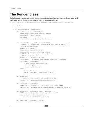 Dynamic Content
[ 111 ]
The Render class
To help make this functionality easier to use in future, here are the methods used and
packaged into a class, whose source code is also available at
https://github.com/kjam/wswp/blob/master/code/chp5/browser_render.py:
import time
class BrowserRender(QWebView):
def __init__(self, show=True):
self.app = QApplication(sys.argv)
QWebView.__init__(self)
if show:
self.show() # show the browser
def download(self, url, timeout=60):
"""Wait for download to complete and return result"""
loop = QEventLoop()
timer = QTimer()
timer.setSingleShot(True)
timer.timeout.connect(loop.quit)
self.loadFinished.connect(loop.quit)
self.load(QUrl(url))
timer.start(timeout * 1000)
loop.exec_() # delay here until download finished
if timer.isActive():
# downloaded successfully
timer.stop()
return self.html()
else:
# timed out
print 'Request timed out: ' + url
def html(self):
"""Shortcut to return the current HTML"""
return self.page().mainFrame().toHtml()
def find(self, pattern):
"""Find all elements that match the pattern"""
return self.page().mainFrame().findAllElements(pattern)
def attr(self, pattern, name, value):
"""Set attribute for matching elements"""
for e in self.find(pattern):
e.setAttribute(name, value)
def text(self, pattern, value):
 