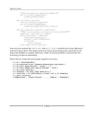Dynamic Content
[ 112 ]
"""Set attribute for matching elements"""
for e in self.find(pattern):
e.setPlainText(value)
def click(self, pattern):
"""Click matching elements"""
for e in self.find(pattern):
e.evaluateJavaScript("this.click()")
def wait_load(self, pattern, timeout=60):
"""Wait until pattern is found and return matches"""
deadline = time.time() + timeout
while time.time() < deadline:
self.app.processEvents()
matches = self.find(pattern)
if matches:
return matches
print('Wait load timed out')
You may have noticed the download() and wait_load() methods have some additional
code involving a timer. This timer tracks how long is spent waiting and cancels the event
loop if the deadline is reached. Otherwise, when a network problem is encountered, the
event loop would run indefinitely.
Here is how to scrape the search page using this new class:
>>> br = BrowserRender()
>>> br.download('http://example.webscraping.com/search')
>>> br.attr('#search_term', 'value', '.')
>>> br.text('#page_size option:checked', '1000')
>>> br.click('#search')
>>> elements = br.wait_load('#results a')
>>> countries = [e.toPlainText().strip() for e in elements]
>>> print countries
['Afghanistan', 'Aland Islands', ... , 'Zambia', 'Zimbabwe']
 
