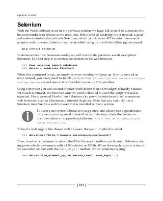 Dynamic Content
[ 113 ]
Selenium
With the WebKit library used in the previous section, we have full control to customize the
browser renderer to behave as we need it to. If this level of flexibility is not needed, a good
and easier-to-install alternative is Selenium, which provides an API to automate several
popular web browsers. Selenium can be installed using pip with the following command:
pip install selenium
To demonstrate how Selenium works, we will rewrite the previous search example in
Selenium. The first step is to create a connection to the web browser:
>>> from selenium import webdriver
>>> driver = webdriver.Firefox()
When this command is run, an empty browser window will pop up. If you received an
error instead, you likely need to install geckodriver (https://github.com/mozilla/geck
odriver/releases) and ensure it is available via your PATH variables.
Using a browser you can see and interact with (rather than a Qt widget) is handy because
with each command, the browser window can be checked to see if the script worked as
expected. Here, we used Firefox, but Selenium also provides interfaces to other common
web browsers, such as Chrome and Internet Explorer. Note that you can only use a
Selenium interface for a web browser that is installed on your system.
To see if your system's browser is supported and what other dependencies
or drivers you may need to install to use Selenium, check the Selenium
documentation on supported platforms: http://www.seleniumhq.org/ab
out/platforms.jsp.
To load a web page in the chosen web browser, the get() method is called:
>>> driver.get('http://example.webscraping.com/search')
Then, to set which element to select, the ID of the search textbox can be used. Selenium also
supports selecting elements with a CSS selector or XPath. When the search textbox is found,
we can enter content with the send_keys() method, which simulates typing:
>>> driver.find_element_by_id('search_term').send_keys('.')
 