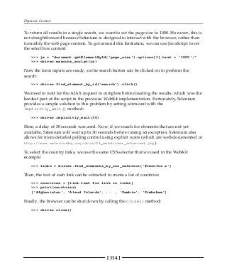 Dynamic Content
[ 114 ]
To return all results in a single search, we want to set the page size to 1000. However, this is
not straightforward because Selenium is designed to interact with the browser, rather than
to modify the web page content. To get around this limitation, we can use JavaScript to set
the select box content:
>>> js = "document.getElementById('page_size').options[1].text = '1000';"
>>> driver.execute_script(js)
Now the form inputs are ready, so the search button can be clicked on to perform the
search:
>>> driver.find_element_by_id('search').click()
We need to wait for the AJAX request to complete before loading the results, which was the
hardest part of the script in the previous WebKit implementation. Fortunately, Selenium
provides a simple solution to this problem by setting a timeout with the
implicitly_wait() method:
>>> driver.implicitly_wait(30)
Here, a delay of 30 seconds was used. Now, if we search for elements that are not yet
available, Selenium will wait up to 30 seconds before raising an exception. Selenium also
allows for more detailed polling control using explicit waits (which are well-documented at
http://www.seleniumhq.org/docs/04_webdriver_advanced.jsp).
To select the country links, we use the same CSS selector that we used in the WebKit
example:
>>> links = driver.find_elements_by_css_selector('#results a')
Then, the text of each link can be extracted to create a list of countries:
>>> countries = [link.text for link in links]
>>> print(countries)
['Afghanistan', 'Aland Islands', ... , 'Zambia', 'Zimbabwe']
Finally, the browser can be shut down by calling the close() method:
>>> driver.close()
 