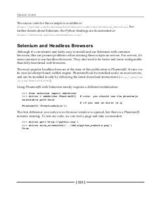 Dynamic Content
[ 115 ]
The source code for this example is available at
https://github.com/kjam/wswp/blob/master/code/chp5/selenium_search.py. For
further details about Selenium, the Python bindings are documented at
https://selenium-python.readthedocs.org/.
Selenium and Headless Browsers
Although it's convenient and fairly easy to install and use Selenium with common
browsers; this can present problems when running these scripts on servers. For servers, it's
more common to use headless browsers. They also tend to be faster and more configurable
than fully-functional web browsers.
The most popular headless browser at the time of this publication is PhantomJS. It runs via
its own JavaScript-based webkit engine. PhantomJS can be installed easily on most servers,
and can be installed locally by following the latest download instructions (http://phantom
js.org/download.html).
Using PhantomJS with Selenium merely requires a different initialization:
>>> from selenium import webdriver
>>> driver = webdriver.PhantomJS() # note: you should use the phantomjs
executable path here
# if you see an error (e.g.
PhantomJS('/Downloads/pjs'))
The first difference you notice is no browser window is opened, but there is a PhantomJS
instance running. To test our code, we can visit a page and take a screenshot.
>>> driver.get('http://python.org')
>>> driver.save_screenshot('../data/python_website.png')
True
 