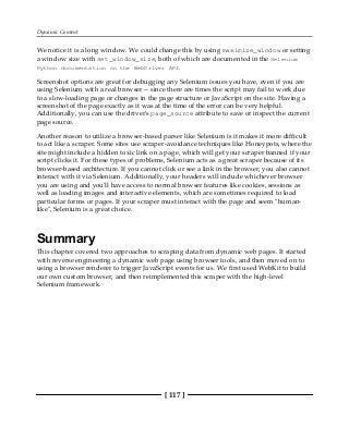 Dynamic Content
[ 117 ]
We notice it is a long window. We could change this by using maximize_window or setting
a window size with set_window_size, both of which are documented in the Selenium
Python documentation on the WebDriver API.
Screenshot options are great for debugging any Selenium issues you have, even if you are
using Selenium with a real browser -- since there are times the script may fail to work due
to a slow-loading page or changes in the page structure or JavaScript on the site. Having a
screenshot of the page exactly as it was at the time of the error can be very helpful.
Additionally, you can use the driver's page_source attribute to save or inspect the current
page source.
Another reason to utilize a browser-based parser like Selenium is it makes it more difficult
to act like a scraper. Some sites use scraper-avoidance techniques like Honeypots, where the
site might include a hidden toxic link on a page, which will get your scraper banned if your
script clicks it. For these types of problems, Selenium acts as a great scraper because of its
browser-based architecture. If you cannot click or see a link in the browser, you also cannot
interact with it via Selenium. Additionally, your headers will include whichever browser
you are using and you'll have access to normal browser features like cookies, sessions as
well as loading images and interactive elements, which are sometimes required to load
particular forms or pages. If your scraper must interact with the page and seem "human-
like", Selenium is a great choice.
Summary
This chapter covered two approaches to scraping data from dynamic web pages. It started
with reverse engineering a dynamic web page using browser tools, and then moved on to
using a browser renderer to trigger JavaScript events for us. We first used WebKit to build
our own custom browser, and then reimplemented this scraper with the high-level
Selenium framework.
 