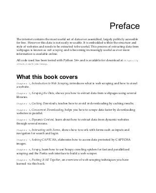 Preface
The internet contains the most useful set of data ever assembled, largely publicly accessible
for free. However this data is not easily re-usable. It is embedded within the structure and
style of websites and needs to be extracted to be useful. This process of extracting data from
webpages is known as web scraping and is becoming increasingly useful as ever more
information is available online.
All code used has been tested with Python 3.4+ and is available for download at https://g
ithub.com/kjam/wswp.
What this book covers
Chapter 1, Introduction to Web Scraping, introduces what is web scraping and how to crawl
a website.
Chapter 2, Scraping the Data, shows you how to extract data from webpages using several
libraries.
Chapter 3, Caching Downloads, teaches how to avoid re downloading by caching results.
Chapter 4, Concurrent Downloading, helps you how to scrape data faster by downloading
websites in parallel.
Chapter 5, Dynamic Content, learn about how to extract data from dynamic websites
through several means.
Chapter 6, Interacting with Forms, shows how to work with forms such as inputs and
navigation for search and login.
Chapter 7, Solving CAPTCHA, elaborates how to access data protected by CAPTCHA
images.
Chapter 8, Scrapy, learn how to use Scrapy crawling spiders for fast and parallelized
scraping and the Portia web interface to build a web scraper.
Chapter 9, Putting It All Together, an overview of web scraping techniques you have
learned via this book.
 