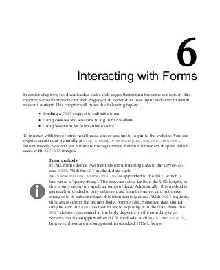 6
Interacting with Forms
In earlier chapters, we downloaded static web pages that return the same content. In this
chapter, we will interact with web pages which depend on user input and state to return
relevant content. This chapter will cover the following topics:
Sending a POST request to submit a form
Using cookies and sessions to log in to a website
Using Selenium for form submissions
To interact with these forms, you'll need a user account to log in to the website. You can
register an account manually at http://example.webscraping.com/user/register.
Unfortunately, we can't yet automate the registration form until the next chapter, which
deals with CAPTCHA images.
Form methods
HTML forms define two methods for submitting data to the server-GET
and POST. With the GET method, data such
as ?name1=value1&name2=value2 is appended to the URL, which is
known as a "query string". The browser sets a limit on the URL length, so
this is only useful for small amounts of data. Additionally, this method is
generally intended to only retrieve data from the server and not make
changes to it, but sometimes this intention is ignored. With POST requests,
the data is sent in the request body, not the URL. Sensitive data should
only be sent in a POST request to avoid exposing it in the URL. How the
POST data is represented in the body depends on the encoding type.
Servers can also support other HTTP methods, such as PUT and DELETE,
however, these are not supported in standard HTML forms.
 