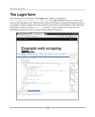 Interacting with Forms
[ 120 ]
The Login form
The first form we'll automate is the Login form, which is available at
http://example.webscraping.com/user/login. To understand the form, we can use our
browser development tools. With the full version of Firebug or Chrome Developer Tools, it
is possible to simply submit the form and check what data was transmitted in the Network
tab (similar to how we did in Chapter 5, Dynamic Content). However, we can also see
information about the form if we use "Inspect Element" features:
 