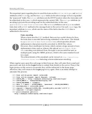 Interacting with Forms
[ 121 ]
The important parts regarding how to send the form are the action, enctype, and method
attributes of the form tag, and the two input fields (in the above image we have expanded
the "password" field). The action attribute sets the HTTP location where the form data will
be submitted, in this case, #, which represents the current URL. The enctype attribute (or
encoding type) sets the encoding used for the submitted data, in this case,
application/x-www-form-urlencoded. The method attribute is set to post to submit
form data with a POST method in the message body to the server. For each input tags, the
important attribute is name, which sets the name of the field when the POST data is
submitted to the server.
Form encoding
When a form uses the POST method, there are two useful choices for how
the form data is encoded before being submitted to the server. The default
is application/x-www-form-urlencoded, which specifies all non-
alphanumeric characters must be converted to ASCII Hex values.
However, this is inefficient for forms which contain a large amount of non-
alphanumeric data, such as a binary file upload, so multipart/form-
data encoding was defined. Here, the input is not encoded but sent as
multiple parts using the MIME protocol, which is the same standard used
for e-mail.
The official details of this standard can be viewed at http://www.w3.org
/TR/html5/forms.html#selecting-a-form-submission-encoding.
When regular users open this web page in their browser, they will enter their e-mail and
password, and click on the Login button to submit their details to the server. Then, if the
login process on the server is successful, they will be redirected to the home page;
otherwise, they will return to the Login page to try again. Here is an initial attempt to
automate this process:
>>> from urllib.parse import urlencode
>>> from urllib.request import Request, urlopen
>>> LOGIN_URL = 'http://example.webscraping.com/user/login'
>>> LOGIN_EMAIL = 'example@webscraping.com'
>>> LOGIN_PASSWORD = 'example'
>>> data = {'email': LOGIN_EMAIL, 'password': LOGIN_PASSWORD}
>>> encoded_data = urlencode(data)
>>> request = Request(LOGIN_URL, encoded_data.encode('utf-8'))
>>> response = urlopen(request)
>>> print(response.geturl())
'http://example.webscraping.com/user/login'
 