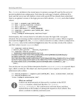 Interacting with Forms
[ 123 ]
The _formkey attribute is the crucial piece; it contains a unique ID used by the server to
prevent multiple form submissions. Each time the web page is loaded, a different ID is
used, and the server can tell whether a form with a given ID has already been submitted.
Here is an updated version of the login process which submits _formkey and other hidden
values:
>>> html = requests.get(LOGIN_URL)
>>> data = parse_form(html.content)
>>> data['email'] = LOGIN_EMAIL
>>> data['password'] = LOGIN_PASSWORD
>>> response = requests.post(LOGIN_URL, data)
>>> response.url
'http://example.webscraping.com/user/login'
Unfortunately, this version doesn't work either, because the login URL was again
returned. We are missing another essential component--browser cookies. When a regular
user loads the Login form, this _formkey value is stored in a cookie, which is compared to
the _formkey value in the submitted Login form data. We can take a look at the cookies
and their values via our response object:
>>> response.cookies.keys()
['session_data_places', 'session_id_places']
>>> response.cookies.values()
['"8bfbd84231e6d4dfe98fd4fa2b139e7f:N-
almnUQ0oZtHRItjUOncTrmC30PeJpDgmAqXZEwLtR1RvKyFWBMeDnYQAIbWhKmnqVp-
deo5Xbh41g87MgYB-oOpLysB8zyQci2FhhgU-
YFA77ZbT0hD3o0NQ7aN_BaFVrHS4DYSh297eTYHIhNagDjFRS4Nny_8KaAFdcOV3a3jw_pVnpOg
2Q95n2VvVqd1gug5pmjBjCNofpAGver3buIMxKsDV4y3TiFO97t2bSFKgghayz2z9jn_iOox2yn
8Ol5nBw7mhVEndlx62jrVCAVWJBMLjamuDG01XFNFgMwwZBkLvYaZGMRbrls_cQh"',
'True']
You can also see via your Python interpreter that the response.cookies is a special object
type, called a cookie jar. This object can also be passed to new requests. Let's retry our
submission with cookies:
>>> second_response = requests.post(LOGIN_URL, data, cookies=html.cookies)
>>> second_response.url
'http://example.webscraping.com/'
What are cookies?
Cookies are small amounts of data sent by a website in the HTTP
response headers, which look like this: Set-Cookie:
session_id=example;. The web browser will store them, and then
include them in the headers of subsequent requests to that website. This
allows a website to identify and track users.
 