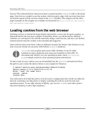 Interacting with Forms
[ 124 ]
Success! The submitted form values have been accepted and the response URL is the home
page. Note that we needed to use the cookies which properly align with our form data from
our initial request (which we have stored in the html variable). This snippet and the other
login examples in this chapter are available for download at https://github.com/kjam/ws
wp/tree/master/code/chp6.
Loading cookies from the web browser
Working out how to submit the login details expected by a server can be quite complex, as
demonstrated by the previous example. Fortunately, there's a workaround for difficult
websites--we can log in to the website manually using a web browser, and have our Python
script load and reuse the cookies to be automatically logged in.
Some web browsers store their cookies in different formats, but Firefox and Chrome use an
easy-to-access format we can parse with Python: a sqlite database.
SQLite is a very popular open-source SQL database. It can be easily
installed on many platforms and comes pre-installed on Mac OSX. To
download and install it on your operating system, check the Download
page or simply search for your operating system instructions.
To take a look at your cookies, you can (if installed) run the sqlite3 command and then
the path to your cookie file (shown below is an example for Chrome):
$ sqlite3 [path_to_your_chrome_browser]/Default/Cookies
SQLite version 3.13.0 2016-05-18 10:57:30
Enter ".help" for usage hints.
sqlite> .tables
cookies meta
You will need to first find the path to your browser's configuration files which can either be
done by searching your filesystem or simply searching the web for your browser and
operating system. To see table schema in SQLite, you can use .schema and select syntax
functions similarly to other SQL databases.
 