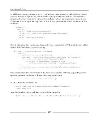 Interacting with Forms
[ 125 ]
In addition to storing cookies in a sqlite database, some browsers (such as Firefox) store
sessions directly in a JSON file, which can be easily parsed using Python. There are also
numerous browser extensions, such as SessionBuddy which can export your sessions into
JSON files. For the login, we only need to find the proper sessions, which are stored in this
structure:
{"windows": [...
"cookies": [
{"host":"example.webscraping.com",
"value":"514315085594624:e5e9a0db-5b1f-4c66-a864",
"path":"/",
"name":"session_id_places"}
...]
]}
Here is a function that can be used to parse Firefox sessions into a Python dictionary, which
we can then feed to the requests library:
def load_ff_sessions(session_filename):
cookies = {}
if os.path.exists(session_filename):
json_data = json.loads(open(session_filename, 'rb').read())
for window in json_data.get('windows', []):
for cookie in window.get('cookies', []):
cookies[cookie.get('name')] = cookie.get('value')
else:
print('Session filename does not exist:', session_filename)
return cookies
One complexity is that the location of the Firefox sessions file will vary, depending on the
operating system. On Linux, it should be located at this path:
~/.mozilla/firefox/*.default/sessionstore.js
In OS X, it should be located at:
~/Library/Application Support/Firefox/Profiles/*.default/
sessionstore.js
Also, for Windows Vista and above, it should be located at:
%APPDATA%/Roaming/Mozilla/Firefox/Profiles/*.default/sessionstore.js
 