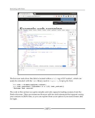 Interacting with Forms
[ 127 ]
The browser tools show this label is located within a <ul> tag of ID "navbar", which can
easily be extracted with the lxml library used in Chapter 2, Scraping the Data:
>>> tree = fromstring(html.content)
>>> tree.cssselect('ul#navbar li a')[0].text_content()
'Welcome Test account'
The code in this section was quite complex and only supports loading sessions from the
Firefox browser. There are numerous browser add-ons and extensions that support saving
your sessions in JSON files, so you can explore these as an option if you need session data
for login.
 