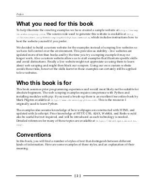 Preface
[ 2 ]
What you need for this book
To help illustrate the crawling examples we have created a sample website at http://examp
le.webscraping.com. The source code used to generate this website is available at http
://bitbucket.org/WebScrapingWithPython/website, which includes instructions how to
host the website yourself if you prefer.
We decided to build a custom website for the examples instead of scraping live websites so
we have full control over the environment. This provides us stability - live websites are
updated more often than books and by the time you try a scraping example it may no
longer work. Also a custom website allows us to craft examples that illustrate specific skills
and avoid distractions. Finally a live website might not appreciate us using them to learn
about web scraping and might then block our scrapers. Using our own custom website
avoids these risks, however the skills learnt in these examples can certainly still be applied
to live websites.
Who this book is for
This book assumes prior programming experience and would most likely not be suitable for
absolute beginners. The web scraping examples require competence with Python and
installing modules with pip. If you need a brush-up there is an excellent free online book by
Mark Pilgrim available at http://www.diveintopython.net. This is the resource I
originally used to learn Python.
The examples also assume knowledge of how webpages are constructed with HTML and
updated with JavaScript. Prior knowledge of HTTP, CSS, AJAX, WebKit, and Redis would
also be useful but not required, and will be introduced as each technology is needed.
Detailed references for many of these topics are available at https://developer.mozilla.
org/.
Conventions
In this book, you will find a number of styles of text that distinguish between different
kinds of information. Here are some examples of these styles, and an explanation of their
meaning.
 