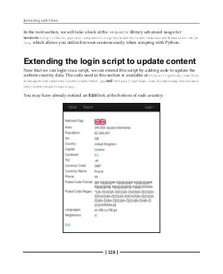 Interacting with Forms
[ 128 ]
In the next section, we will take a look at the requests library advanced usage for
sessions http://docs.python-requests.org/en/master/user/advanced/#session-obje
cts, which allows you utilize browser sessions easily when scraping with Python.
Extending the login script to update content
Now that we can login via a script, we can extend this script by adding code to update the
website country data. The code used in this section is available at https://github.com/kja
m/wswp/blob/master/code/chp6/edit.pyand https://github.com/kjam/wswp/blob/mas
ter/code/chp6/login.py.
You may have already noticed an Edit link at the bottom of each country:
 