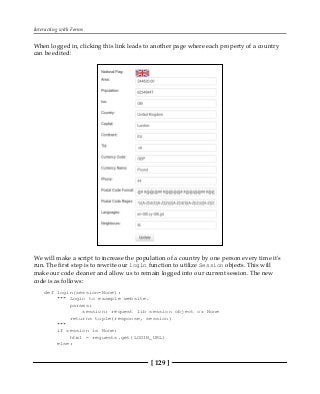 Interacting with Forms
[ 129 ]
When logged in, clicking this link leads to another page where each property of a country
can be edited:
We will make a script to increase the population of a country by one person every time it's
run. The first step is to rewrite our login function to utilize Session objects. This will
make our code cleaner and allow us to remain logged into our current session. The new
code is as follows:
def login(session=None):
""" Login to example website.
params:
session: request lib session object or None
returns tuple(response, session)
"""
if session is None:
html = requests.get(LOGIN_URL)
else:
 